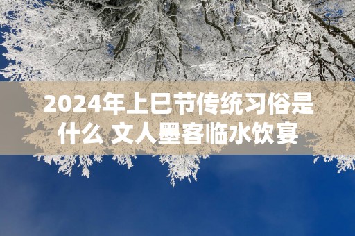 2025年上巳节传统习俗是什么 文人墨客临水饮宴
