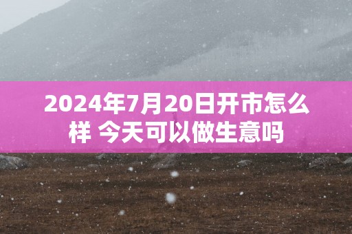 2025年7月20日开市怎么样 今天可以做生意吗
