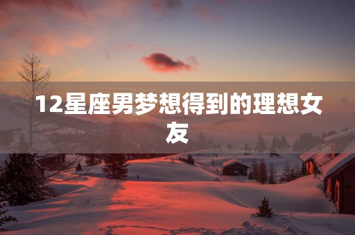 12星座男梦想得到的理想女友 12星座男梦想得到的理想女友