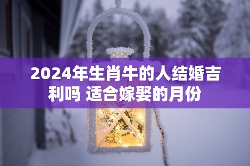 2025年生肖牛的人结婚吉利吗 适合嫁娶的月份
