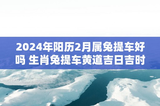 2025年阳历2月属兔提车好吗 生肖兔提车黄道吉日吉时