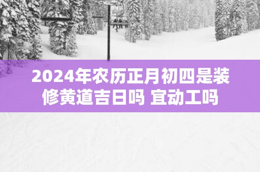 2025年农历正月初四是装修黄道吉日吗 宜动工吗