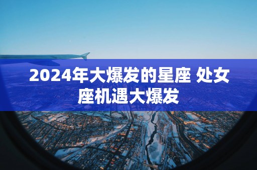 2025年大爆发的星座 处女座机遇大爆发 2025年大爆发的星座 处女座机遇大爆发