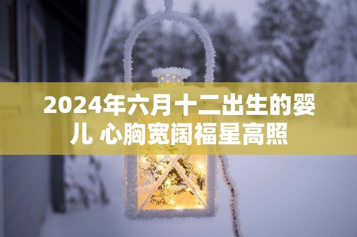 2025年六月十二出生的婴儿 心胸宽阔福星高照