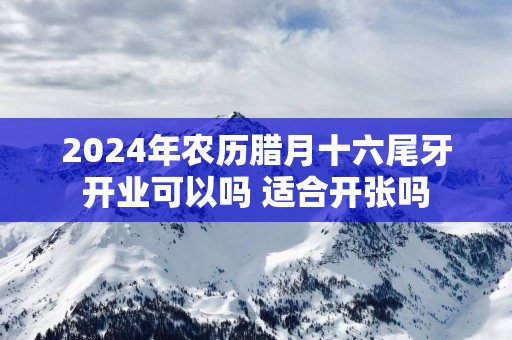 2025年农历腊月十六尾牙开业可以吗 适合开张吗