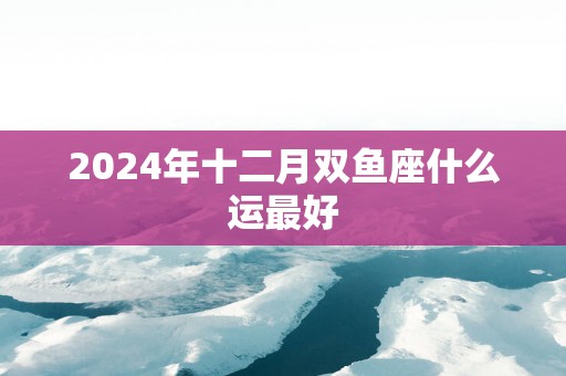 2025年十二月双鱼座什么运最好