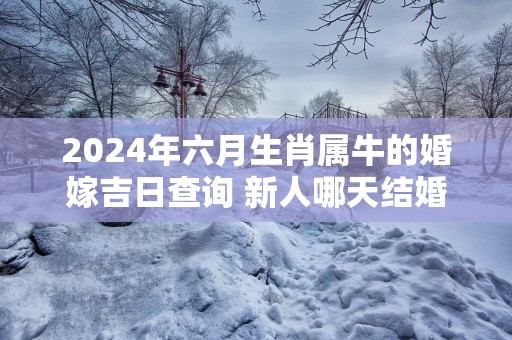 2025年六月生肖属牛的婚嫁吉日查询 新人哪天结婚百年好合