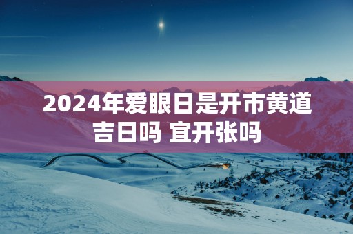 2025年爱眼日是开市黄道吉日吗 宜开张吗