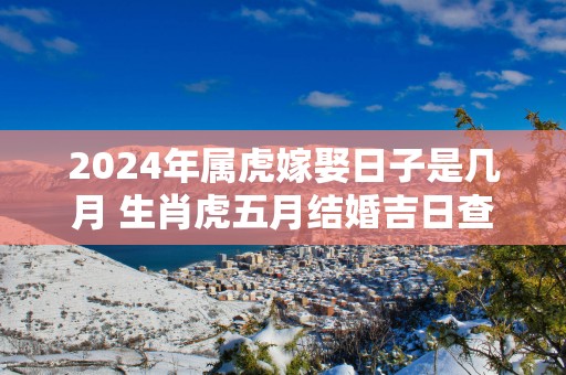 2025年属虎嫁娶日子是几月 生肖虎五月结婚吉日查询