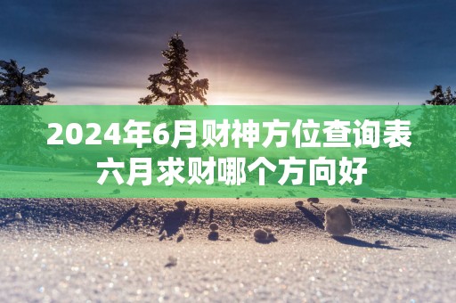 2025年6月财神方位查询表 六月求财哪个方向好