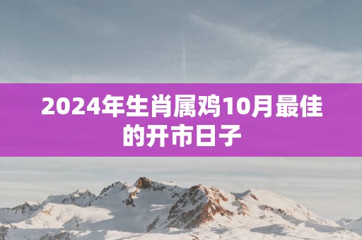 2024年生肖属鸡10月最佳的开市日子