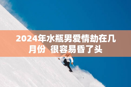 2025年水瓶男爱情劫在几月份  很容易昏了头