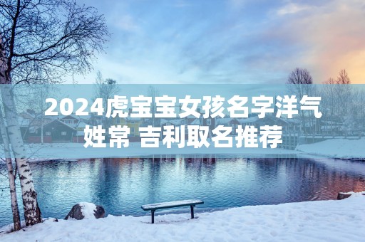 2025虎宝宝女孩名字洋气姓常 吉利取名推荐