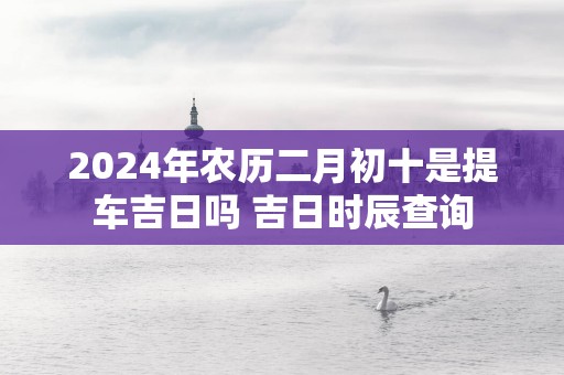 2025年农历二月初十是提车吉日吗 吉日时辰查询