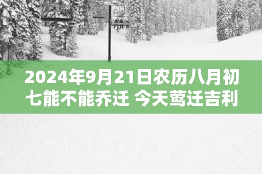 2025年9月21日农历八月初七能不能乔迁 今天莺迁吉利吗