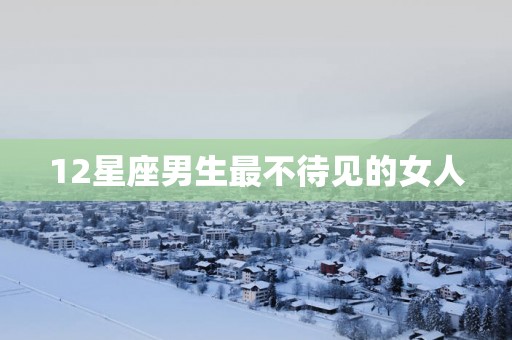 12星座男生最不待见的女人
