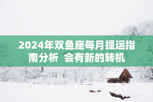 2025年双鱼座每月提运指南分析  会有新的转机