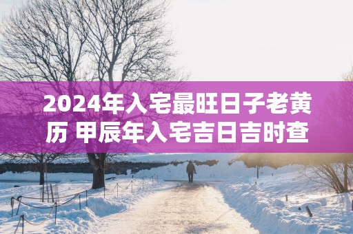 2025年入宅最旺日子老黄历 甲辰年入宅吉日吉时查询大全