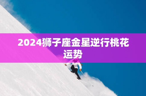 2025狮子座金星逆行桃花运势
