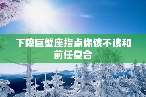下降巨蟹座指点你该不该和前任复合