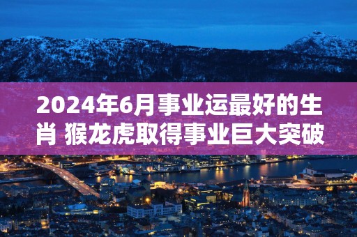 2025年6月事业运最好的生肖 猴龙虎取得事业巨大突破