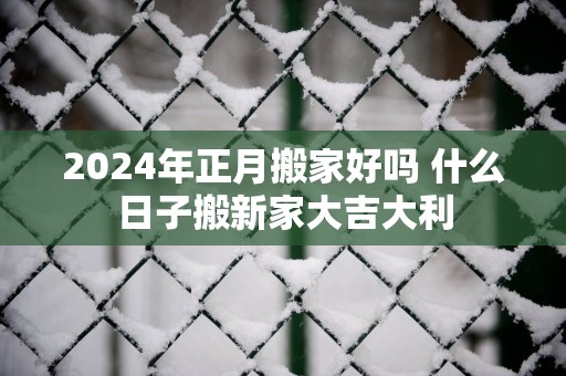 2025年正月搬家好吗 什么日子搬新家大吉大利