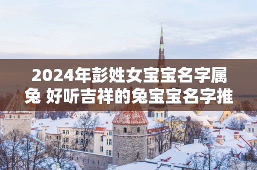 2025年彭姓女宝宝名字属兔 好听吉祥的兔宝宝名字推荐