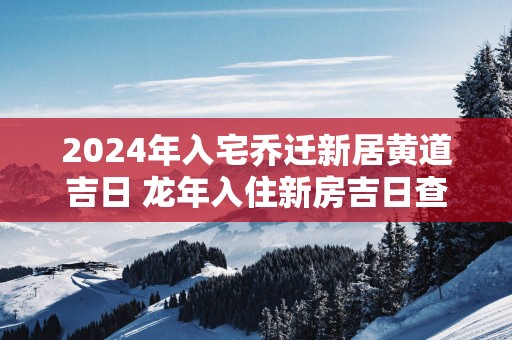 2025年入宅乔迁新居黄道吉日 蛇年入住新房吉日查询