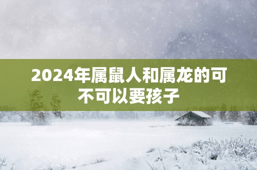 2025年属鼠人和属龙的可不可以要孩子