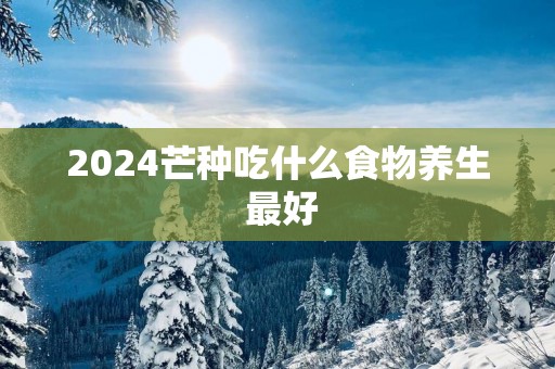 2025芒种吃什么食物养生 最好
