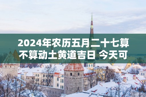 2025年农历五月二十七算不算动土黄道吉日 今天可以盖房吗