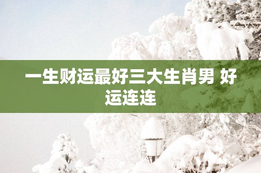 一生财运最好三大生肖男 好运连连
