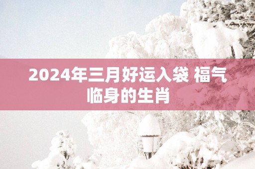 2025年三月好运入袋 福气临身的生肖