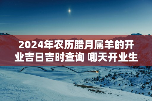 2025年农历腊月属羊的开业吉日吉时查询 哪天开业生意最好