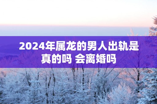 2025年属龙的男人出轨是真的吗 会离婚吗