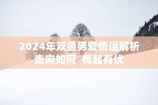 2025年双鱼男爱情运解析走向如何  有起有伏