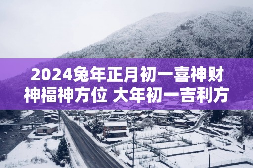 2025蛇年正月初一喜神财神福神方位 大年初一吉利方位介绍