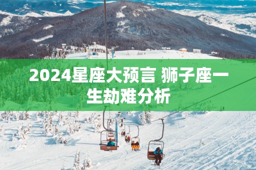 2025星座大预言 狮子座一生劫难分析