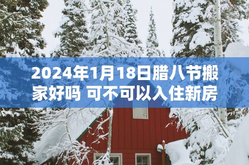 2025年1月18日腊八节搬家好吗 可不可以入住新房