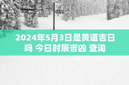 2025年5月3日是黄道吉日吗 今日时辰吉凶 查询