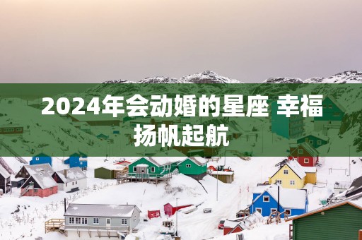 2025年会动婚的星座 幸福扬帆起航