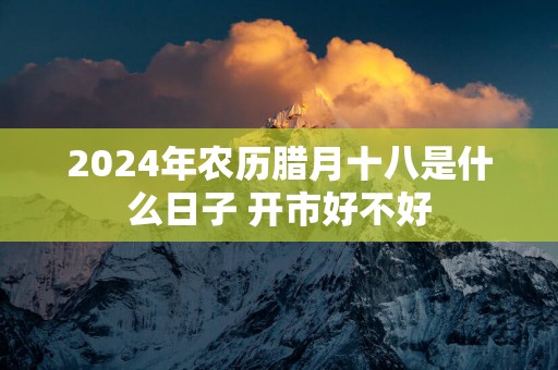 2025年农历腊月十八是什么日子 开市好不好