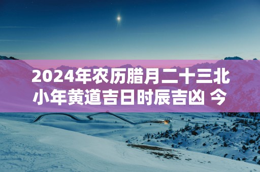 2025年农历腊月二十三北小年黄道吉日时辰吉凶 今日最好的时辰