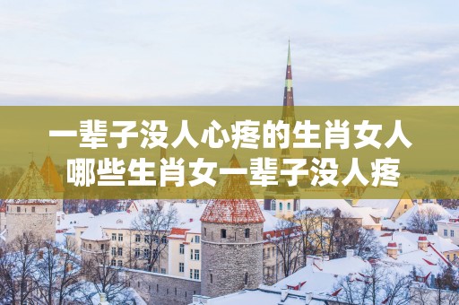 一辈子没人心疼的生肖女人 哪些生肖女一辈子没人疼