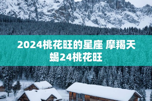 2025桃花旺的星座 摩羯天蝎24桃花旺