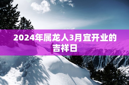 2025年属龙人3月宜开业的吉祥日