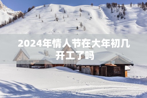 2025年情人节在大年初几 开工了吗