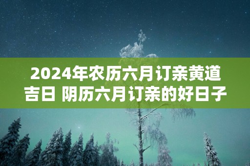 2025年农历六月订亲黄道吉日 阴历六月订亲的好日子