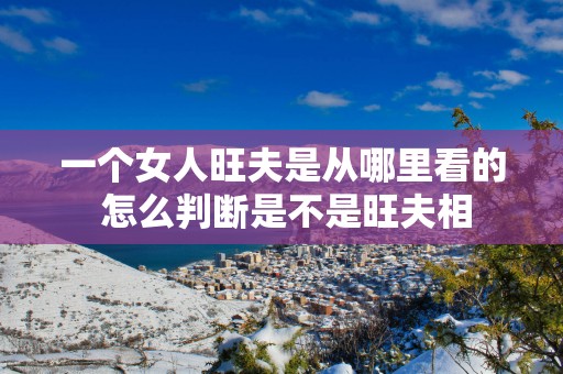 一个女人旺夫是从哪里看的 怎么判断是不是旺夫相