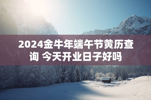 2025金蛇年端午节黄历查询 今天开业日子好吗